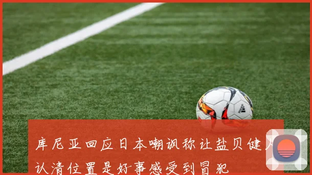 库尼亚回应日本嘲讽称让盐贝健人认清位置是好事感受到冒犯