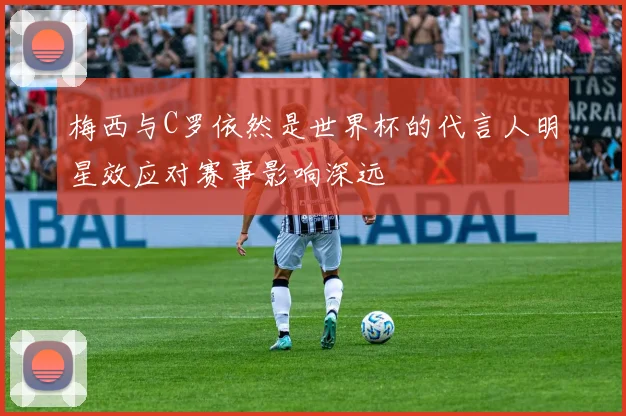 梅西与C罗依然是世界杯的代言人明星效应对赛事影响深远