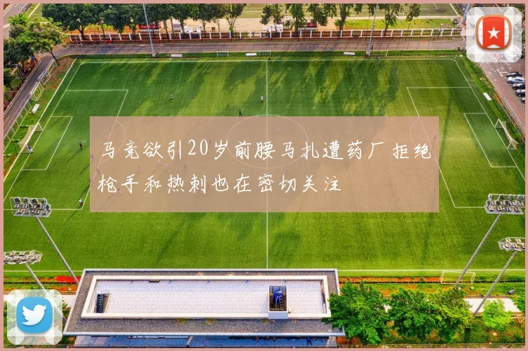 马竞欲引20岁前腰马扎遭药厂拒绝枪手和热刺也在密切关注