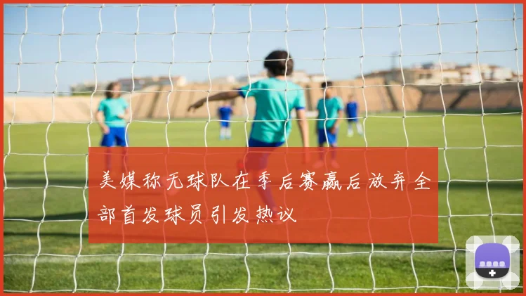 美媒称无球队在季后赛赢后放弃全部首发球员引发热议