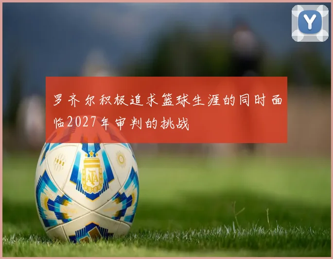 罗齐尔积极追求篮球生涯的同时面临2027年审判的挑战