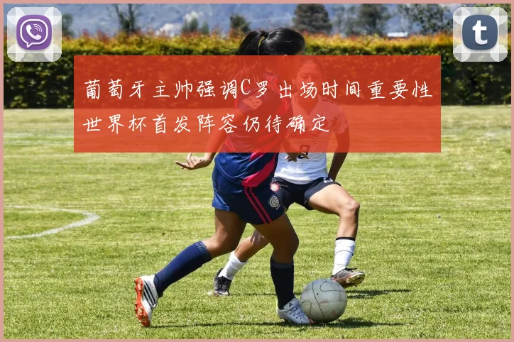 葡萄牙主帅强调C罗出场时间重要性世界杯首发阵容仍待确定