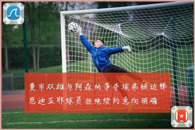 曼市双雄与阿森纳争夺埃弗顿边锋恩迪亚耶球员拒绝续约意向明确
