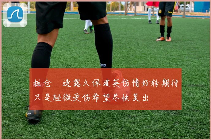 板仓滉透露久保建英伤情好转期待只是轻微受伤希望尽快复出