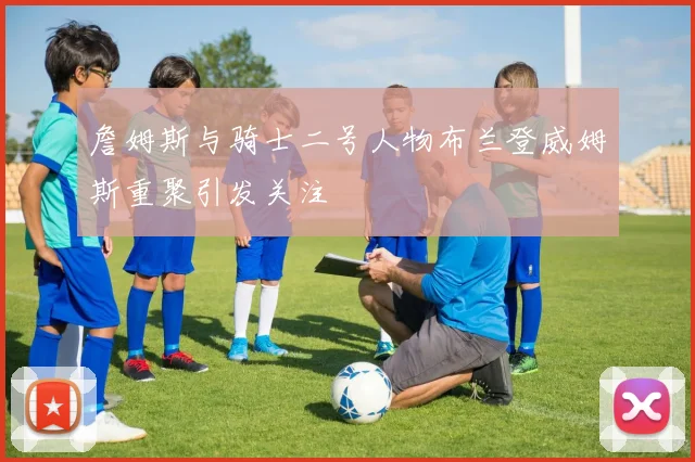 詹姆斯与骑士二号人物布兰登威姆斯重聚引发关注