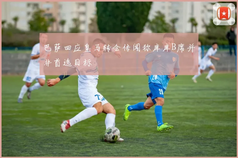 巴萨回应皇马转会传闻称库库B席并非首选目标