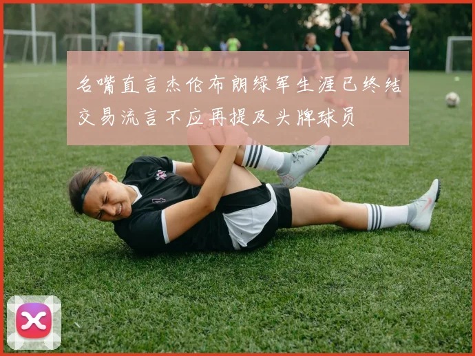名嘴直言杰伦布朗绿军生涯已终结交易流言不应再提及头牌球员